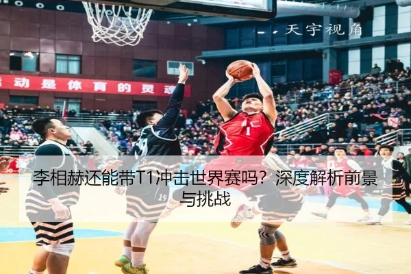 李相赫还能带T1冲击世界赛吗？深度解析前景与挑战