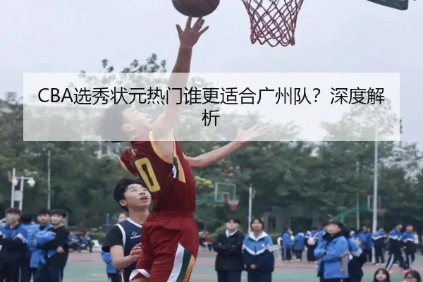 CBA选秀状元热门谁更适合广州队？深度解析